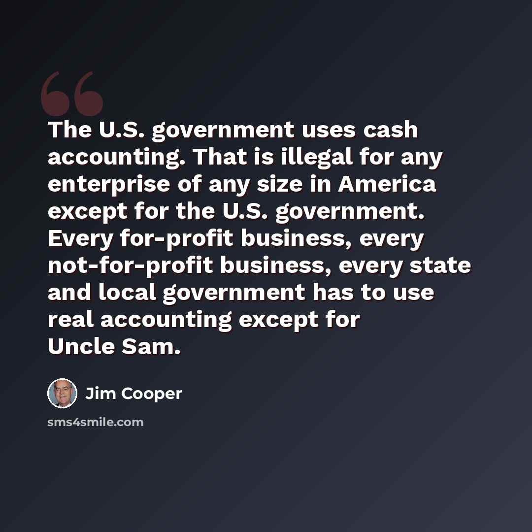 “The U.S. government uses cash accounting. That is illegal for any enterprise of any size in America except for the U.S. government. Every for-profit business, every not-for-profit business, every state and local government has to use real accounting except for Uncle Sam.” quote by Jim Cooper