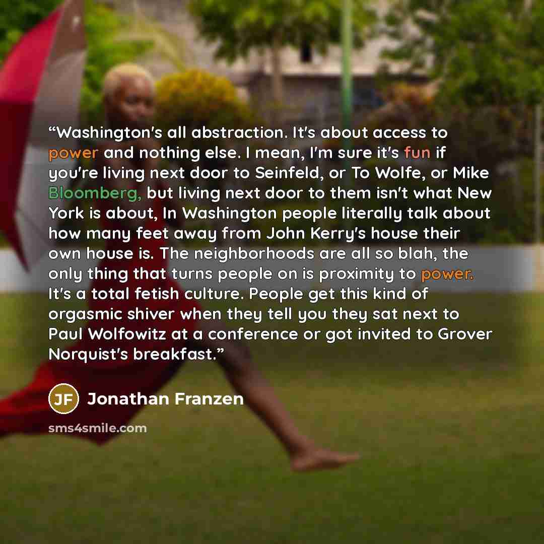 “Washington's all abstraction. It's about access to power and nothing else. I mean, I'm sure it's fun if you're living next door to Seinfeld, or To Wolfe, or Mike Bloomberg, but living next door to them isn't what New York is about, In Washington people literally talk about how many feet away from…” quote by Jonathan Franzen