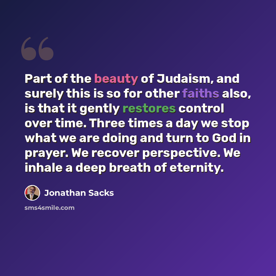“Part of the beauty of Judaism, and surely this is so for other faiths also, is that it gently restores control over time. Three times a day we stop what we are doing and turn to God in prayer. We recover perspective. We inhale a deep breath of eternity.” quote by Jonathan Sacks