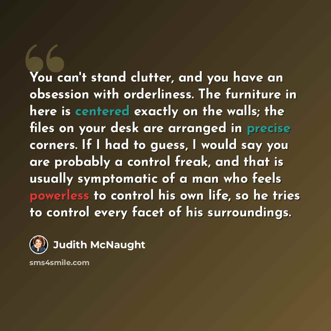 “You can't stand clutter, and you have an obsession with orderliness. The furniture in here is centered exactly on the walls; the files on your desk are arranged in precise corners. If I had to guess, I would say you are probably a control freak, and that is usually symptomatic of a man who feels…” quote by Judith McNaught