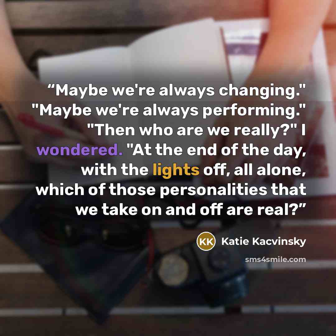 “Maybe we're always changing." "Maybe we're always performing." "Then who are we really?" I wondered. "At the end of the day, with the lights off, all alone, which of those personalities that we take on and off are real?” quote by Katie Kacvinsky