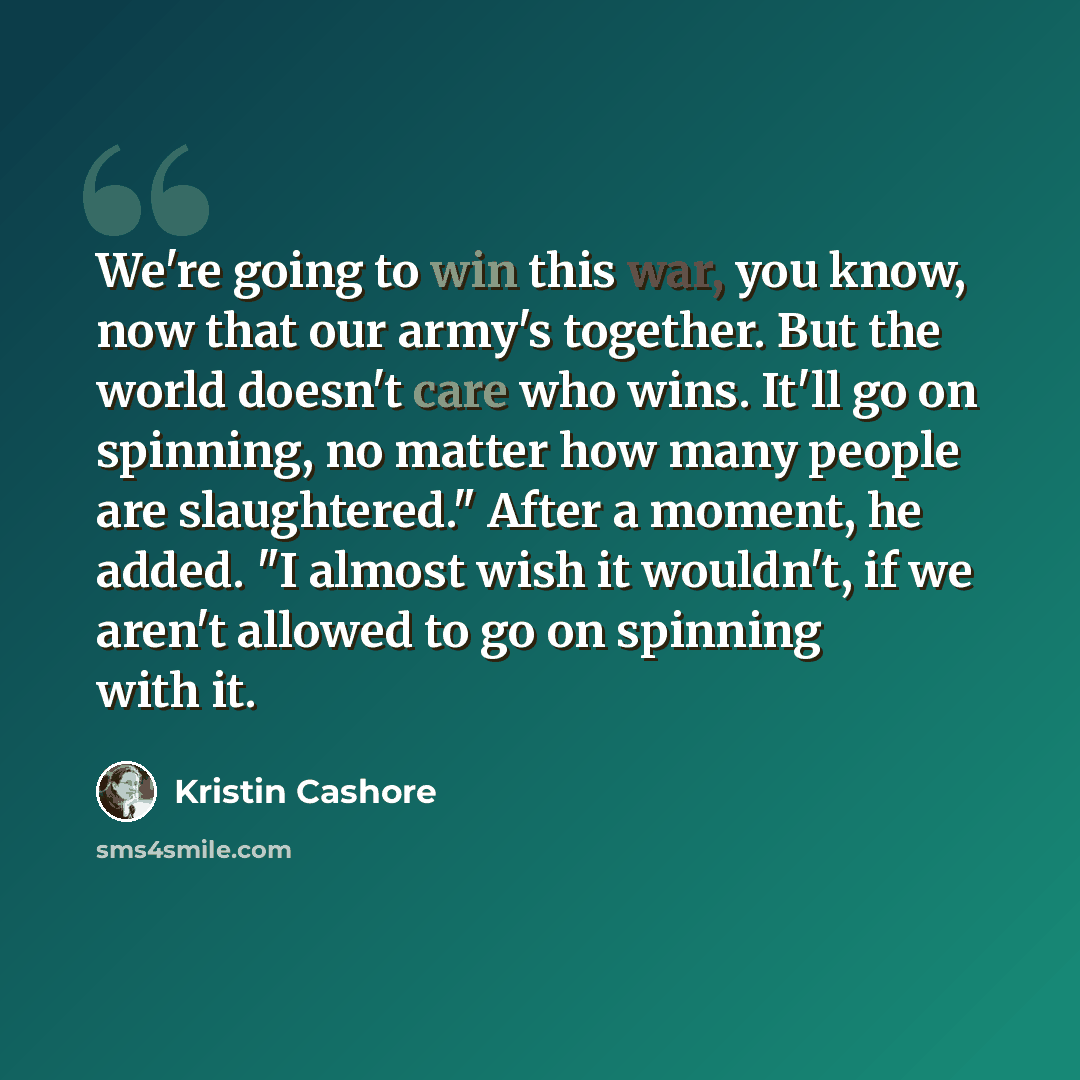 “We're going to win this war, you know, now that our army's together. But the world doesn't care who wins. It'll go on spinning, no matter how many people are slaughtered." After a moment, he added. "I almost wish it wouldn't, if we aren't allowed to go on spinning with it.” quote by Kristin Cashore