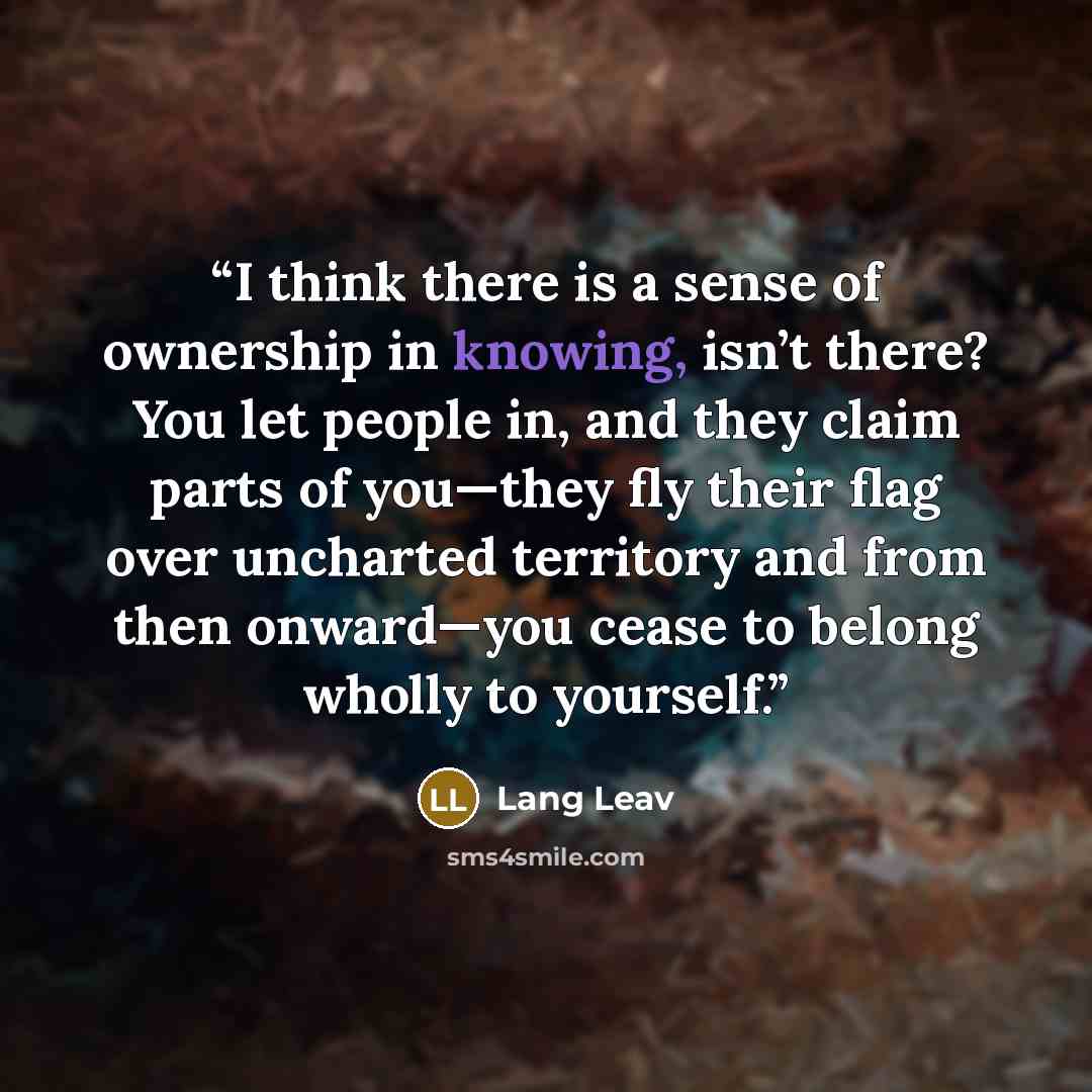 “I think there is a sense of ownership in knowing, isn’t there? You let people in, and they claim parts of you—they fly their flag over uncharted territory and from then onward—you cease to belong wholly to yourself.” quote by Lang Leav