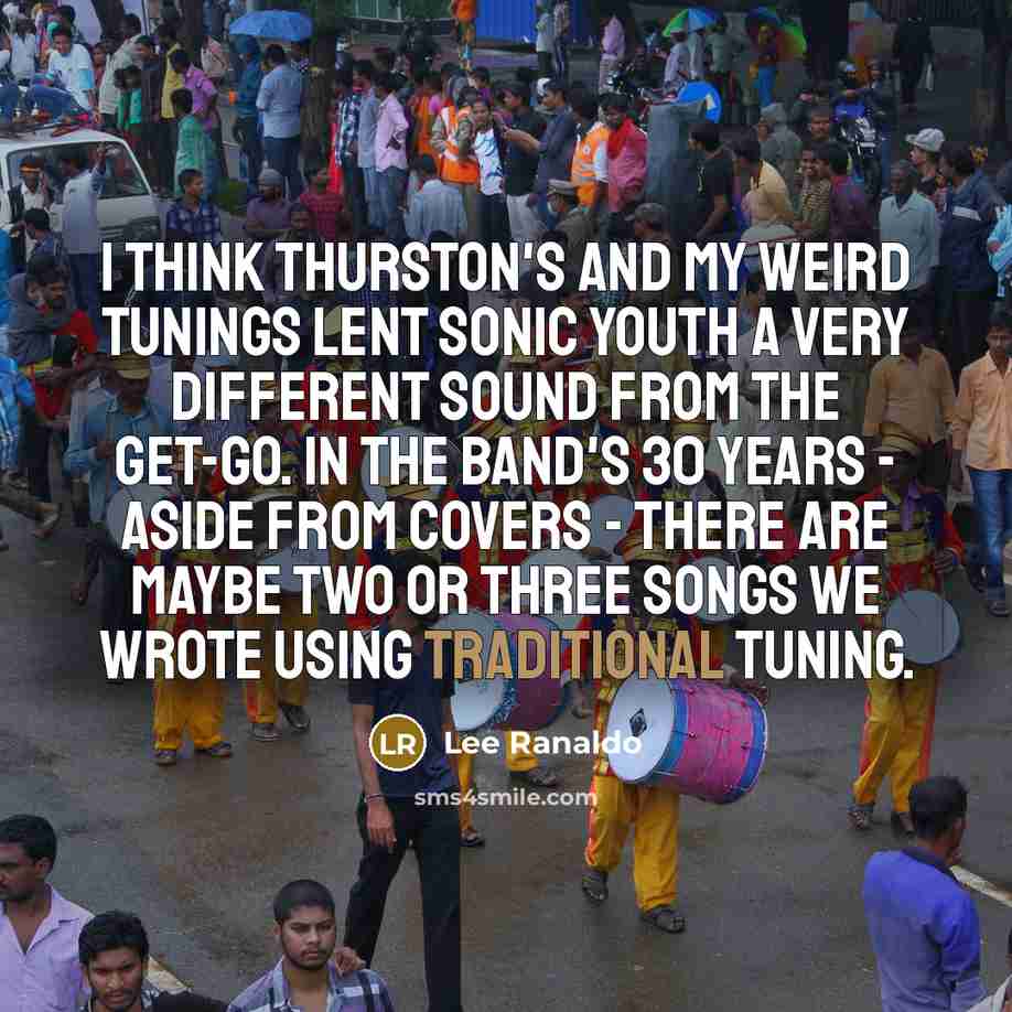 “I think Thurston's and my weird tunings lent Sonic Youth a very different sound from the get-go. In the band's 30 years - aside from covers - there are maybe two or three songs we wrote using traditional tuning.” quote by Lee Ranaldo
