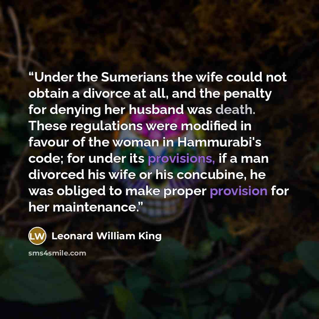 “Under the Sumerians the wife could not obtain a divorce at all, and the penalty for denying her husband was death. These regulations were modified in favour of the woman in Hammurabi's code; for under its provisions, if a man divorced his wife or his concubine, he was obliged to make proper…” quote by Leonard William King