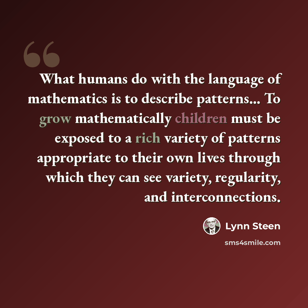 “What humans do with the language of mathematics is to describe patterns... To grow mathematically children must be exposed to a rich variety of patterns appropriate to their own lives through which they can see variety, regularity, and interconnections.” quote by Lynn Steen