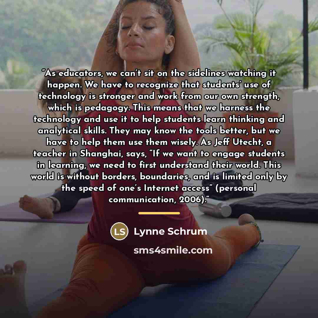 “As educators, we can’t sit on the sidelines watching it happen. We have to recognize that students’ use of technology is stronger and work from our own strength, which is pedagogy. This means that we harness the technology and use it to help students learn thinking and analytical skills. They may…” quote by Lynne Schrum
