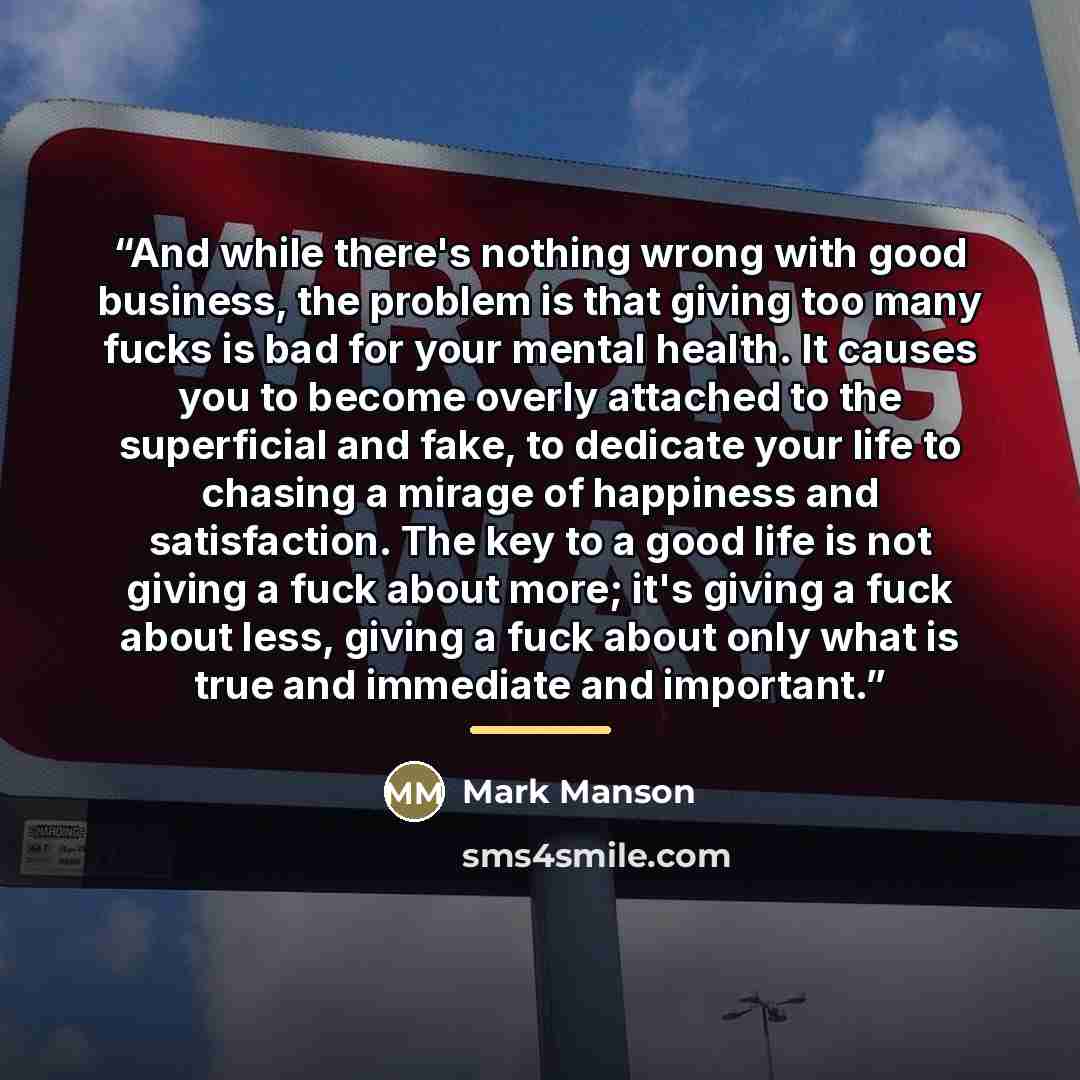 “And while there's nothing wrong with good business, the problem is that giving too many fucks is bad for your mental health. It causes you to become overly attached to the superficial and fake, to dedicate your life to chasing a mirage of happiness and satisfaction. The key to a good life is not…” quote by Mark Manson