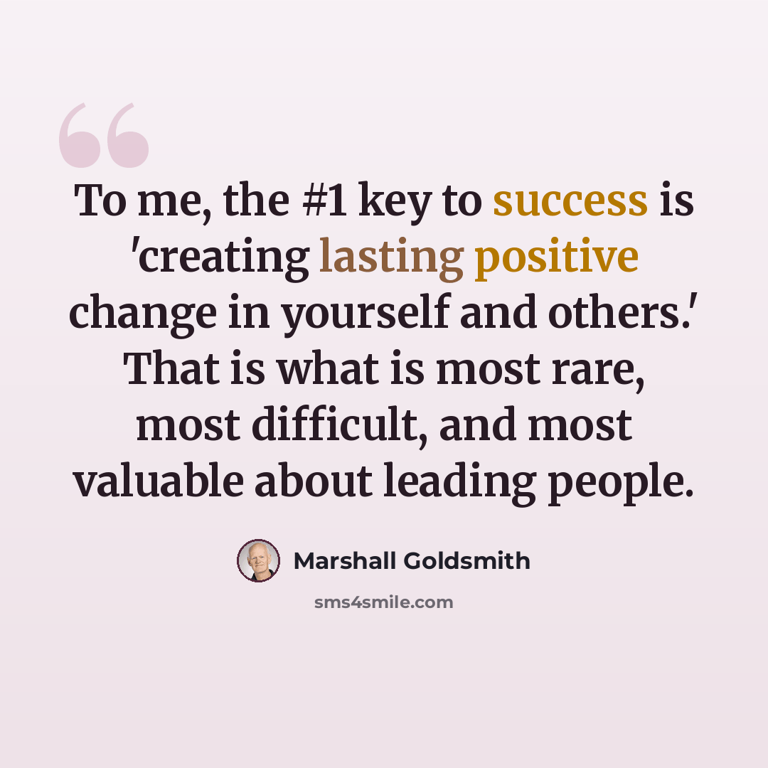 “To me, the #1 key to success is 'creating lasting positive change in yourself and others.' That is what is most rare, most difficult, and most valuable about leading people.” quote by Marshall Goldsmith