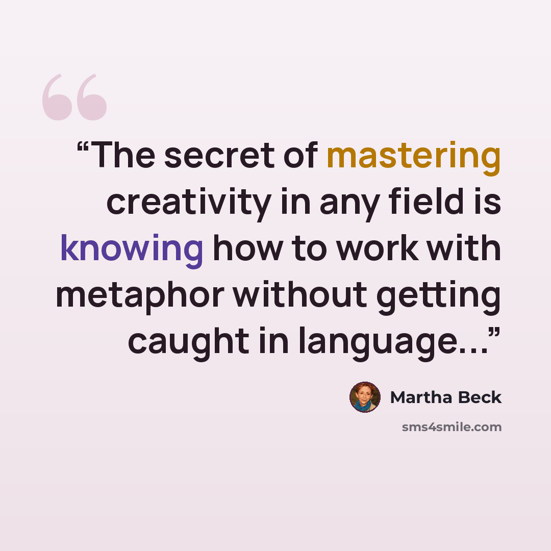 “The secret of mastering creativity in any field is knowing how to work with metaphor without getting caught in language...” quote by Martha Beck