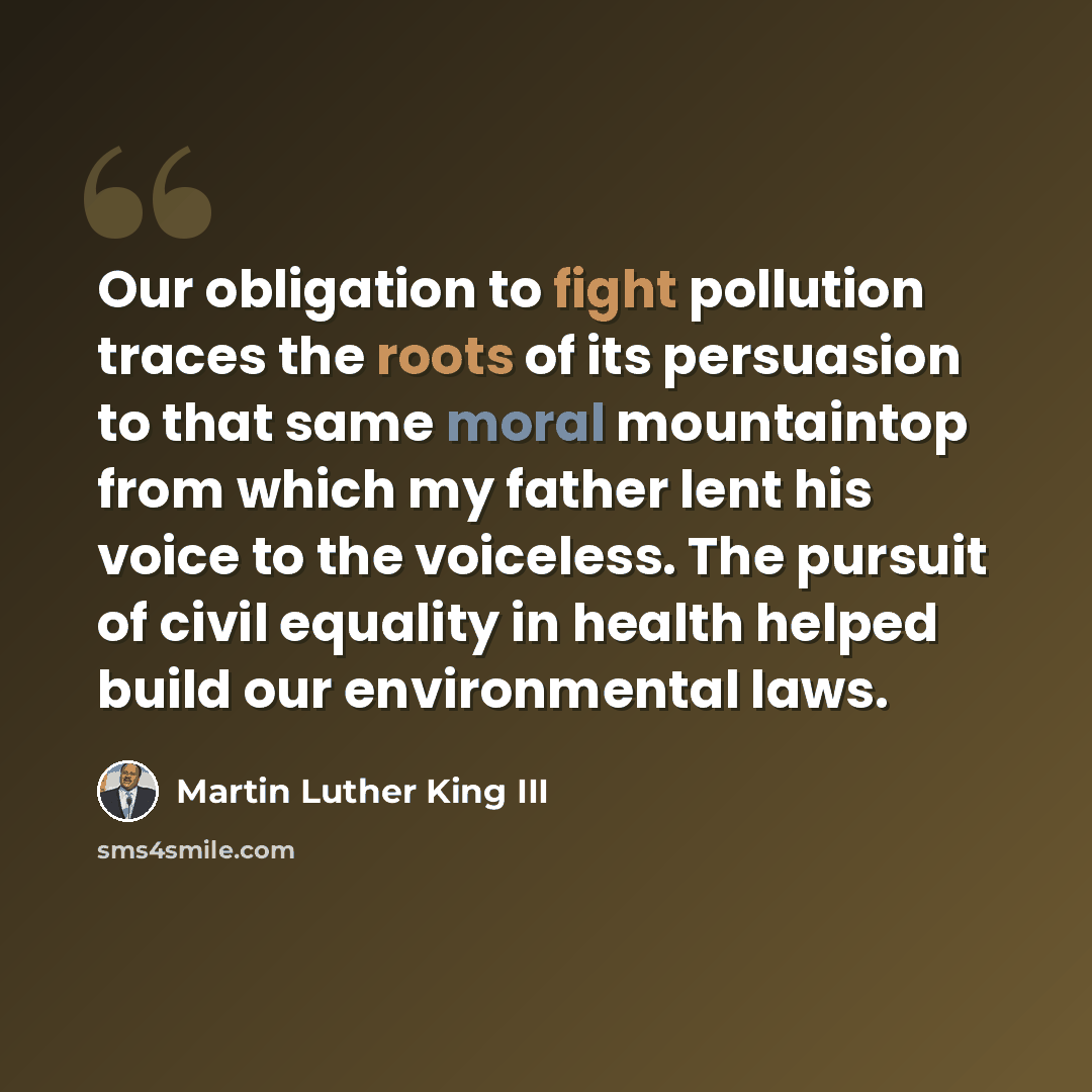 “Our obligation to fight pollution traces the roots of its persuasion to that same moral mountaintop from which my father lent his voice to the voiceless. The pursuit of civil equality in health helped build our environmental laws.” quote by Martin Luther King III