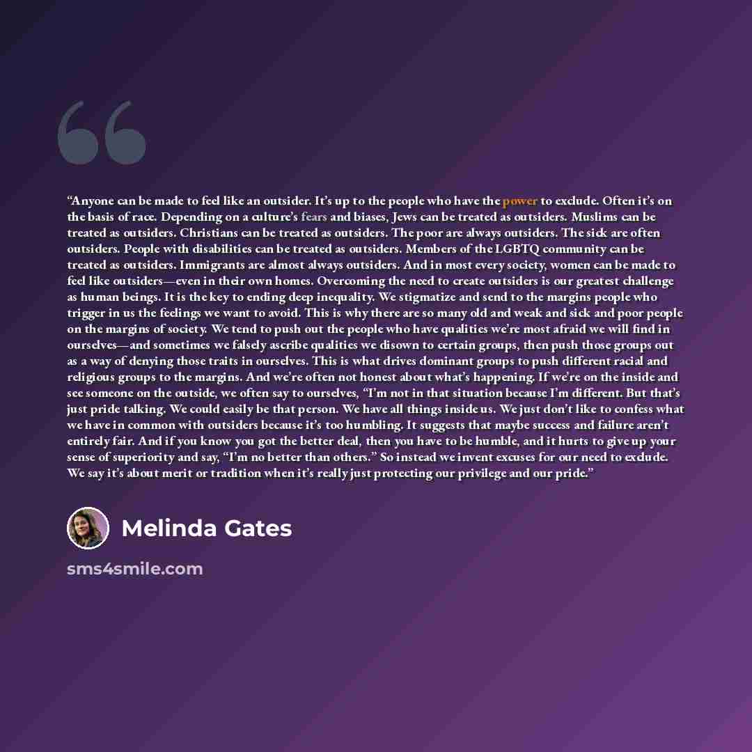 “Anyone can be made to feel like an outsider. It’s up to the people who have the power to exclude. Often it’s on the basis of race. Depending on a culture’s fears and biases, Jews can be treated as outsiders. Muslims can be treated as outsiders. Christians can be treated as outsiders. The poor are…” quote by Melinda Gates
