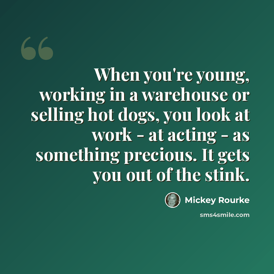 “When you're young, working in a warehouse or selling hot dogs, you look at work - at acting - as something precious. It gets you out of the stink.” quote by Mickey Rourke