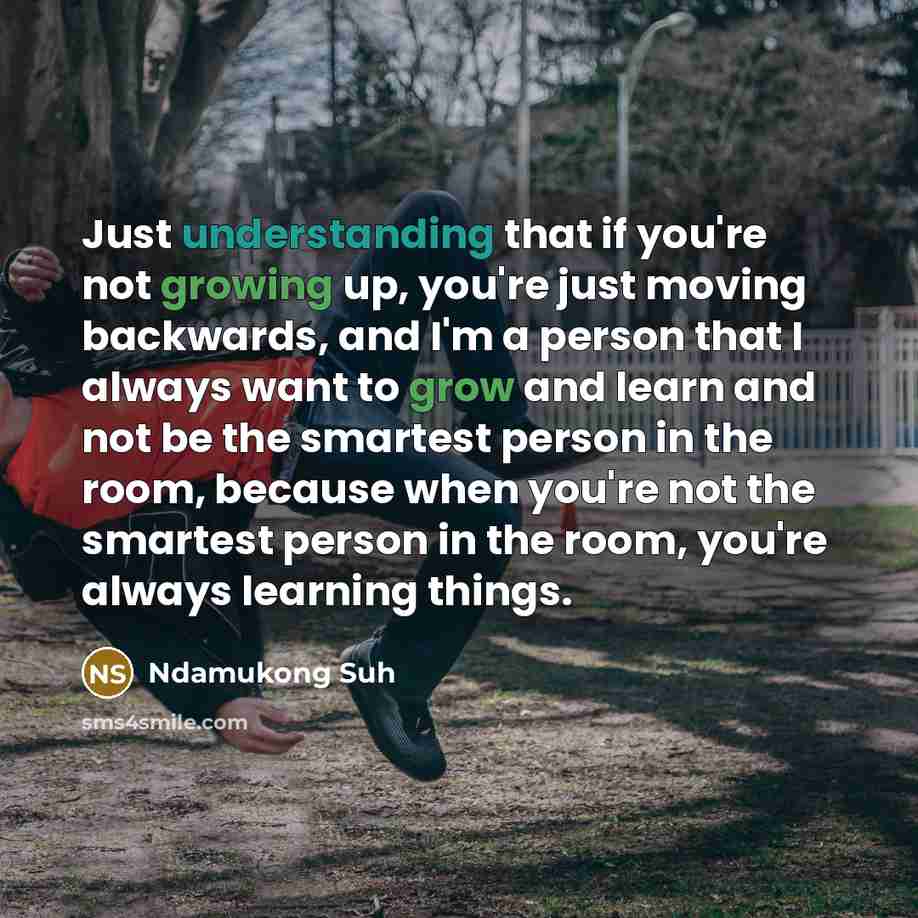 “Just understanding that if you're not growing up, you're just moving backwards, and I'm a person that I always want to grow and learn and not be the smartest person in the room, because when you're not the smartest person in the room, you're always learning things.” quote by Ndamukong Suh