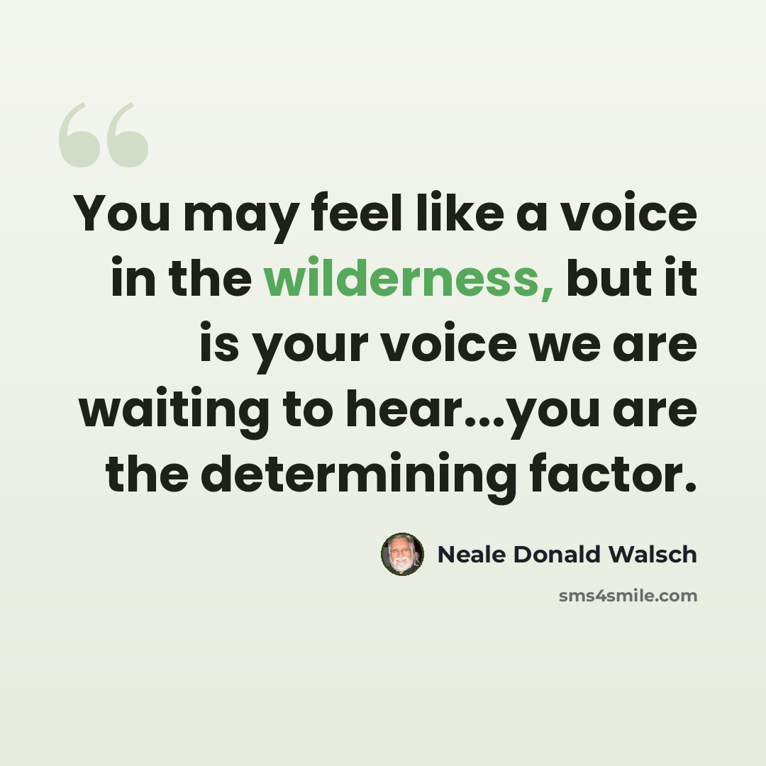 “You may feel like a voice in the wilderness, but it is your voice we are waiting to hear...you are the determining factor.” quote by Neale Donald Walsch