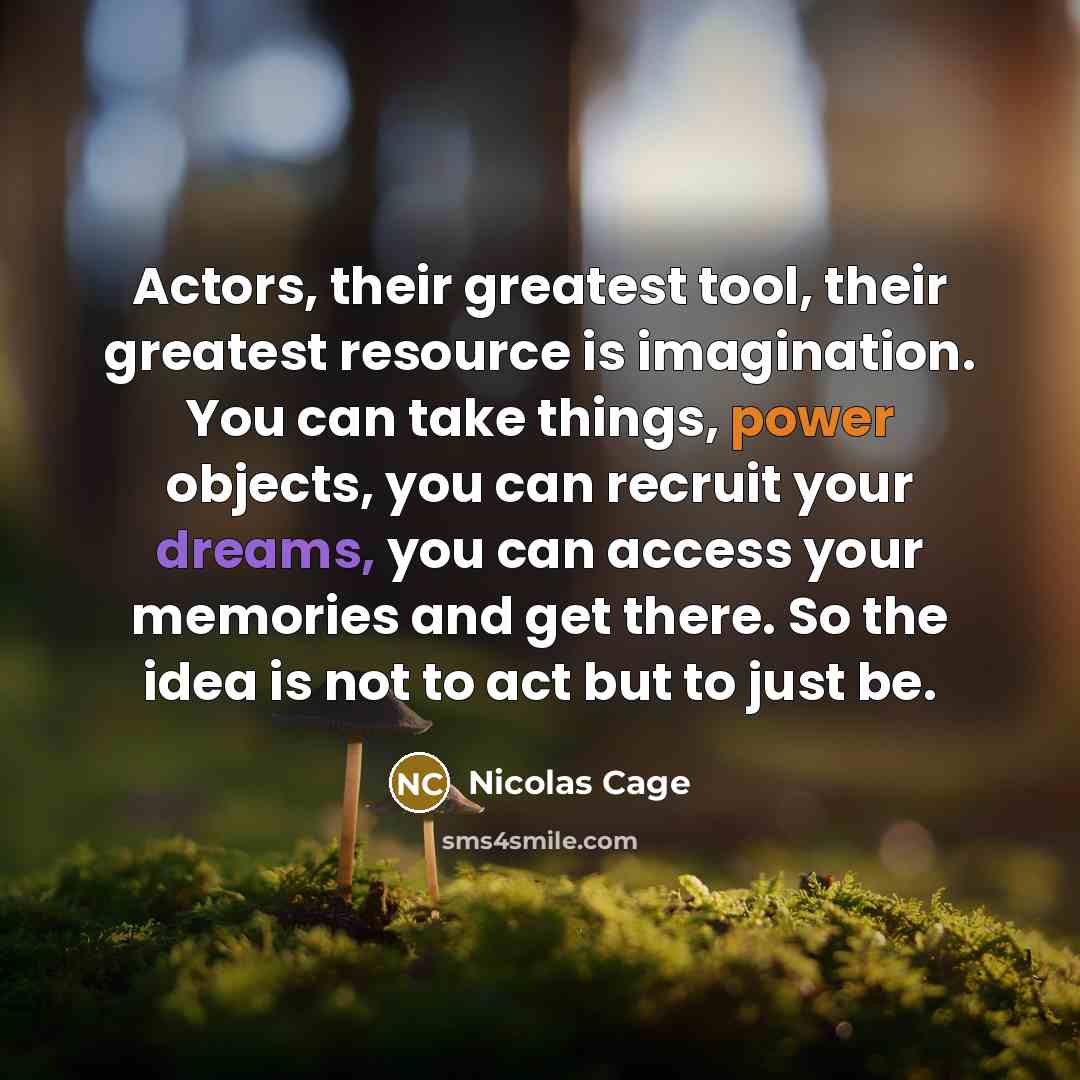 “Actors, their greatest tool, their greatest resource is imagination. You can take things, power objects, you can recruit your dreams, you can access your memories and get there. So the idea is not to act but to just be.” quote by Nicolas Cage