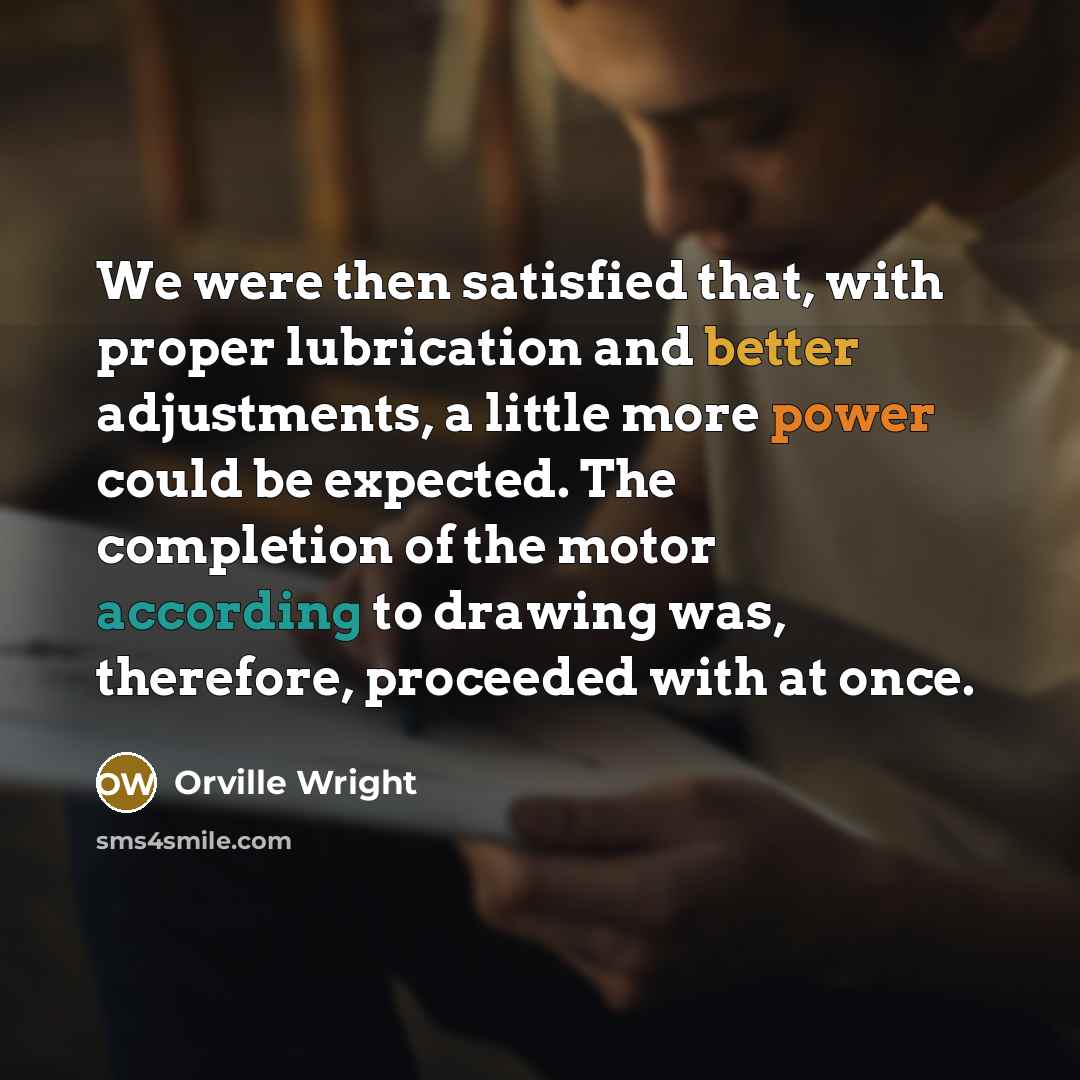 “We were then satisfied that, with proper lubrication and better adjustments, a little more power could be expected. The completion of the motor according to drawing was, therefore, proceeded with at once.” quote by Orville Wright
