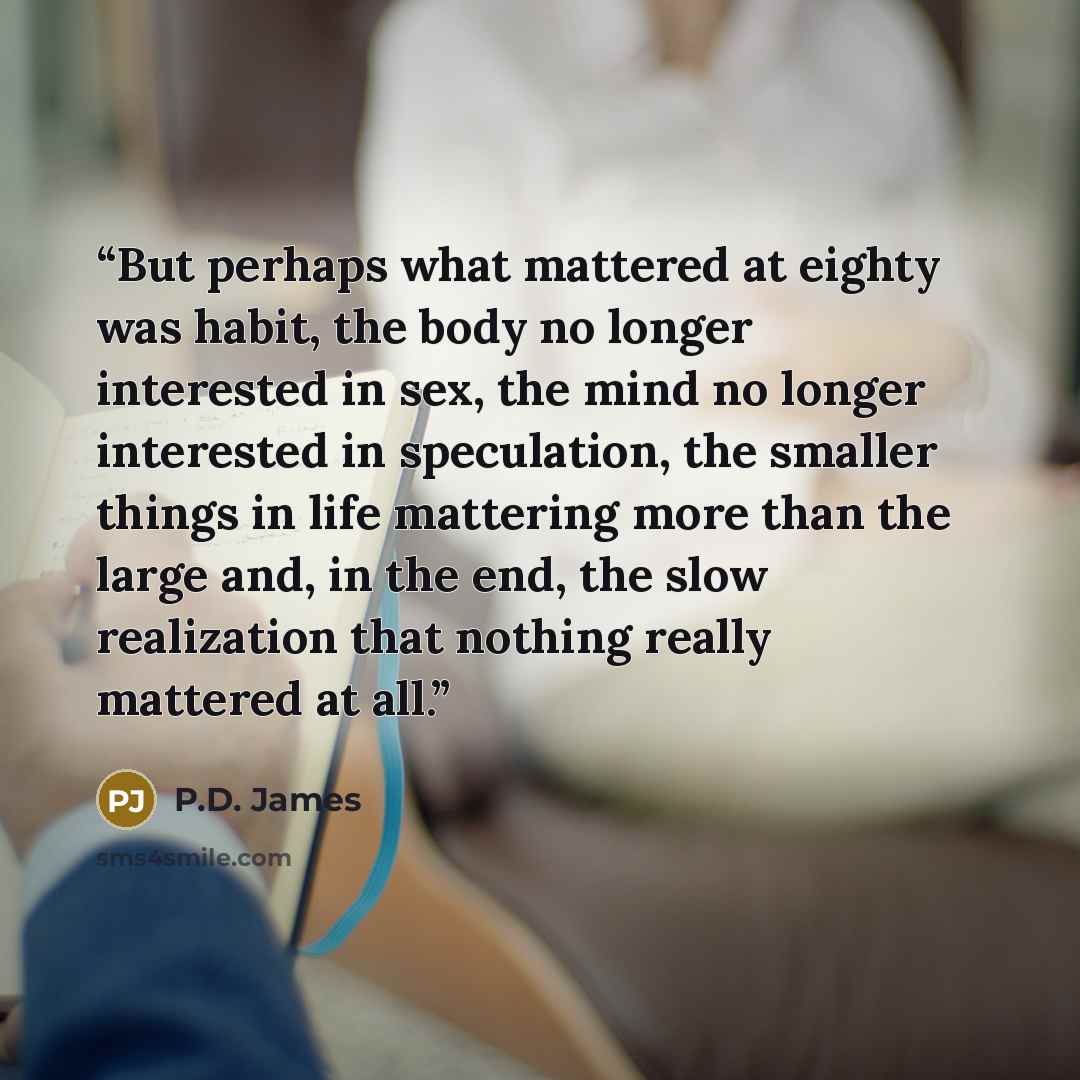 “But perhaps what mattered at eighty was habit, the body no longer interested in sex, the mind no longer interested in speculation, the smaller things in life mattering more than the large and, in the end, the slow realization that nothing really mattered at all.” quote by P.D. James