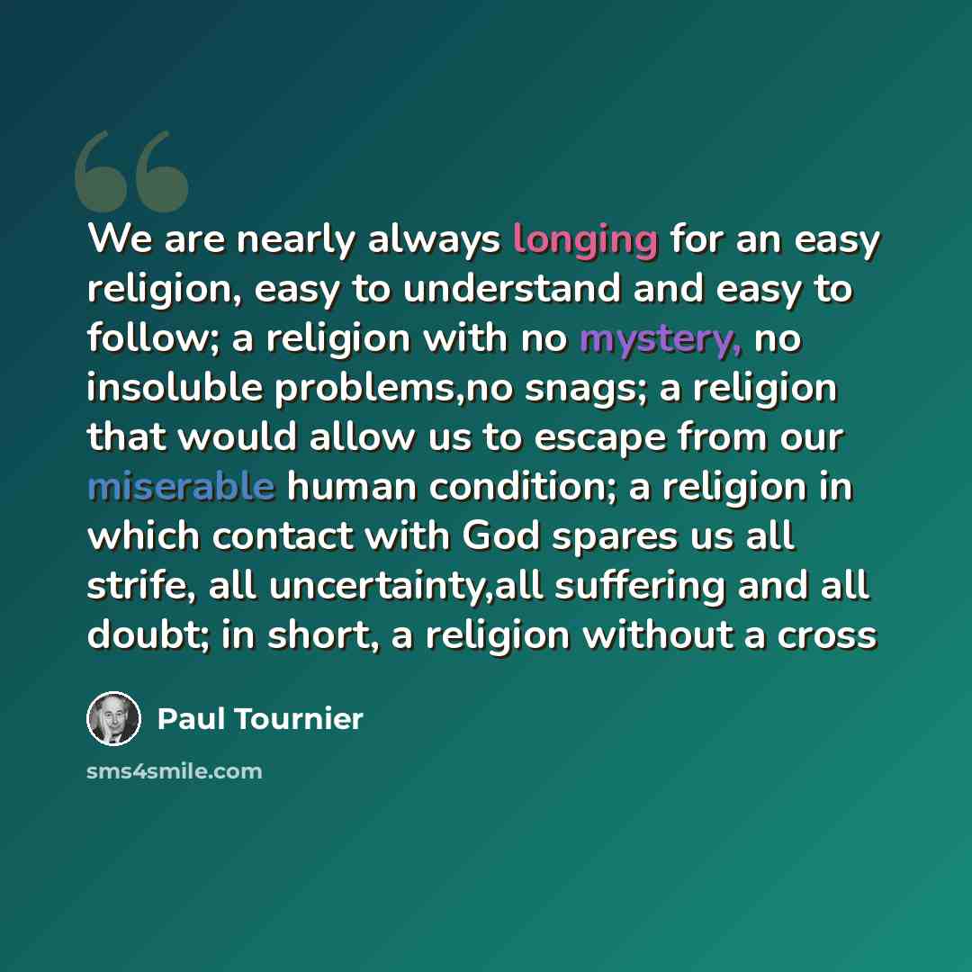 “We are nearly always longing for an easy religion, easy to understand and easy to follow; a religion with no mystery, no insoluble problems,no snags; a religion that would allow us to escape from our miserable human condition; a religion in which contact with God spares us all strife, all…” quote by Paul Tournier