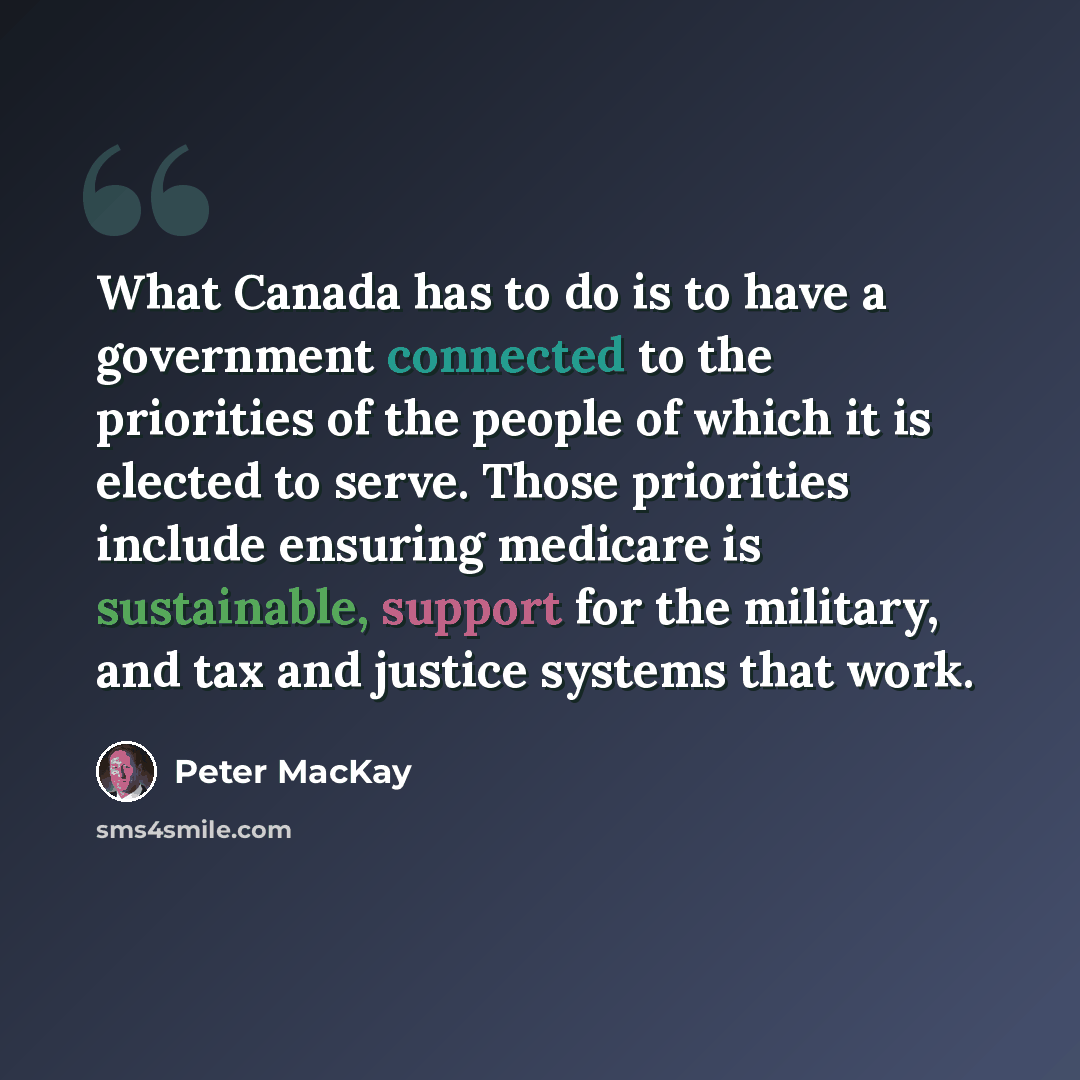 “What Canada has to do is to have a government connected to the priorities of the people of which it is elected to serve. Those priorities include ensuring medicare is sustainable, support for the military, and tax and justice systems that work.” quote by Peter MacKay