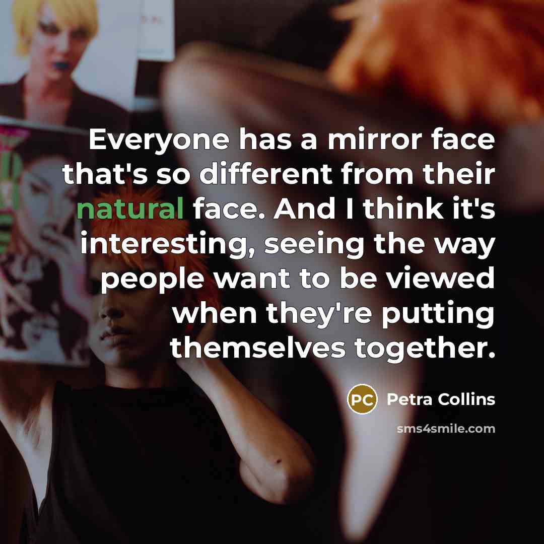 “Everyone has a mirror face that's so different from their natural face. And I think it's interesting, seeing the way people want to be viewed when they're putting themselves together.” quote by Petra Collins
