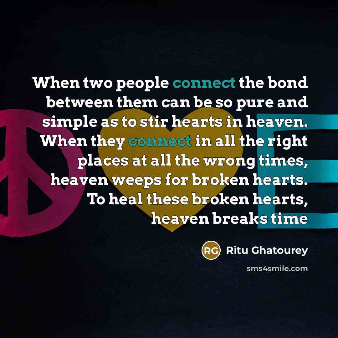 “When two people connect the bond between them can be so pure and simple as to stir hearts in heaven. When they connect in all the right places at all the wrong times, heaven weeps for broken hearts. To heal these broken hearts, heaven breaks time” quote by Ritu Ghatourey