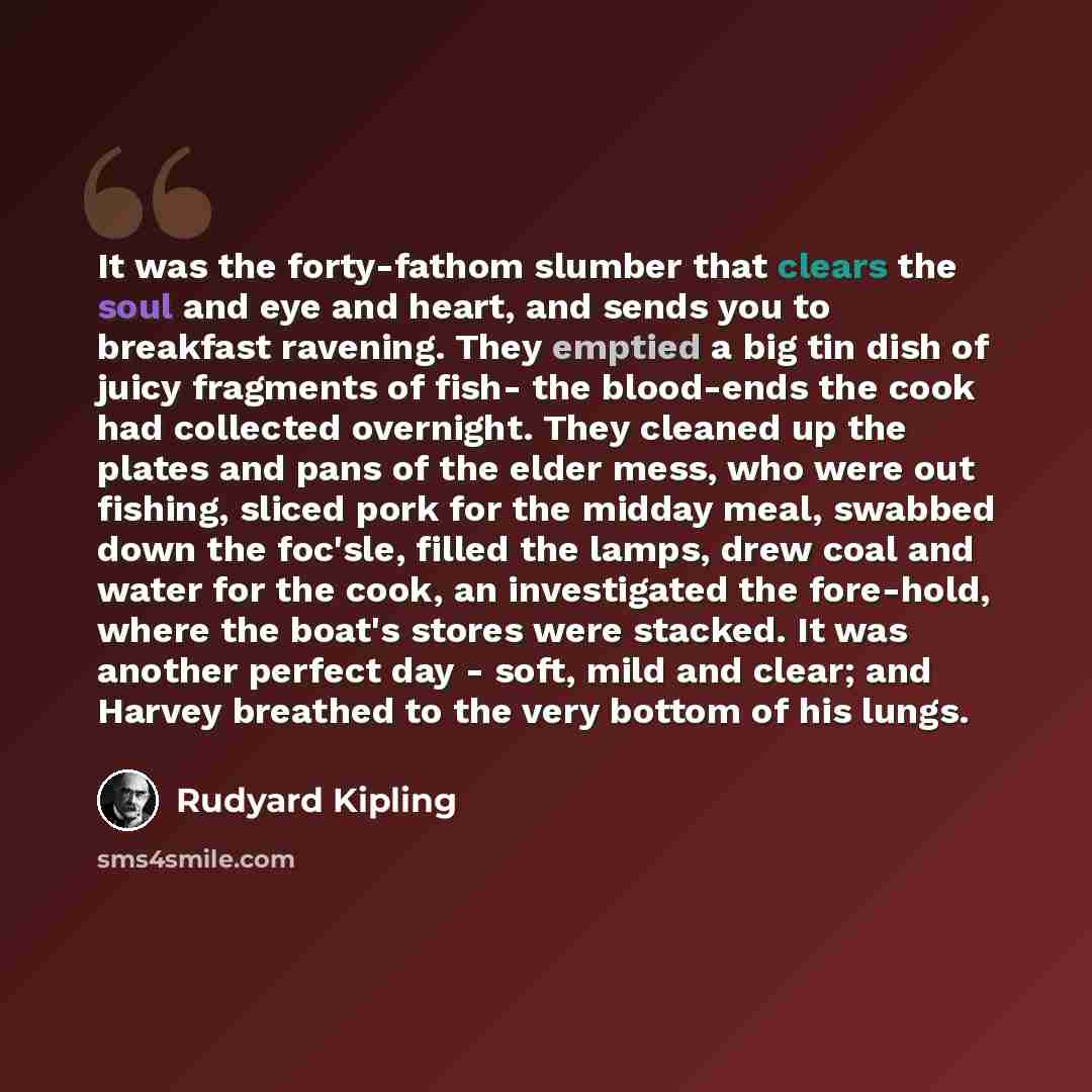 “It was the forty-fathom slumber that clears the soul and eye and heart, and sends you to breakfast ravening. They emptied a big tin dish of juicy fragments of fish- the blood-ends the cook had collected overnight. They cleaned up the plates and pans of the elder mess, who were out fishing, sliced…” quote by Rudyard Kipling