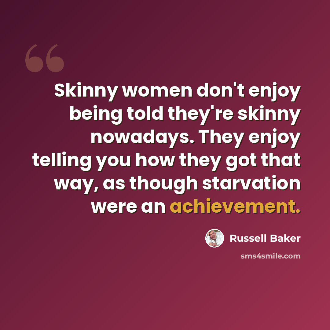 “Skinny women don't enjoy being told they're skinny nowadays. They enjoy telling you how they got that way, as though starvation were an achievement.” quote by Russell Baker