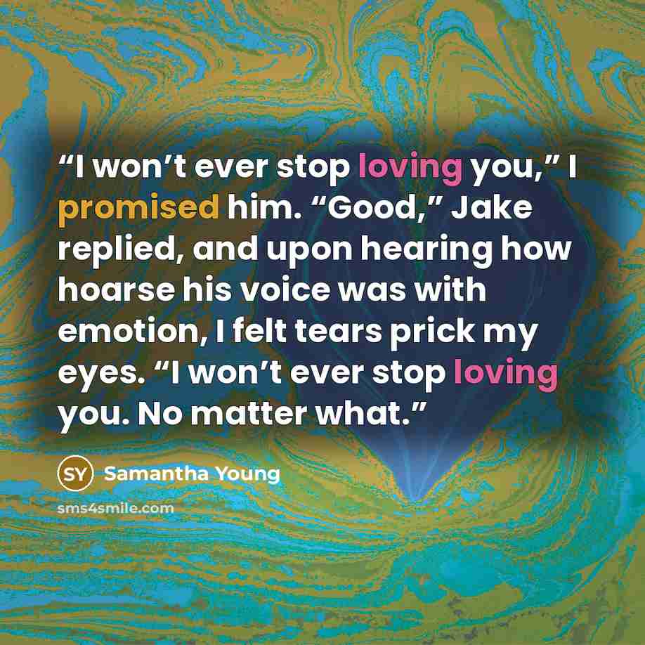 “I won’t ever stop loving you,” I promised him. “Good,” Jake replied, and upon hearing how hoarse his voice was with emotion, I felt tears prick my eyes. “I won’t ever stop loving you. No matter what.” quote by Samantha Young