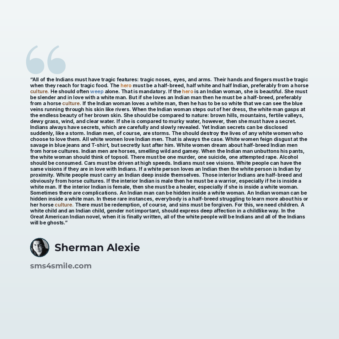 “All of the Indians must have tragic features: tragic noses, eyes, and arms. Their hands and fingers must be tragic when they reach for tragic food. The hero must be a half-breed, half white and half Indian, preferably from a horse culture. He should often weep alone. That is mandatory. If the hero…” quote by Sherman Alexie