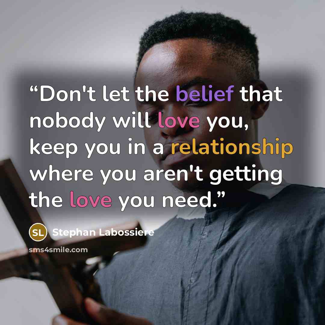 “Don't let the belief that nobody will love you, keep you in a relationship where you aren't getting the love you need.” quote by Stephan Labossiere
