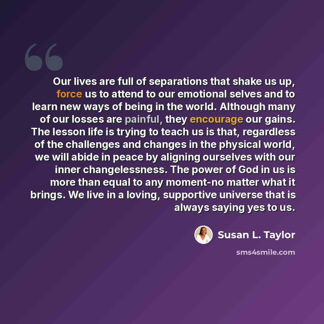 “Our lives are full of separations that shake us up, force us to attend to our emotional selves and to learn new ways of being in the world. Although many of our losses are painful, they encourage our gains. The lesson life is trying to teach us is that, regardless of the challenges and changes in…” quote by Susan L. Taylor