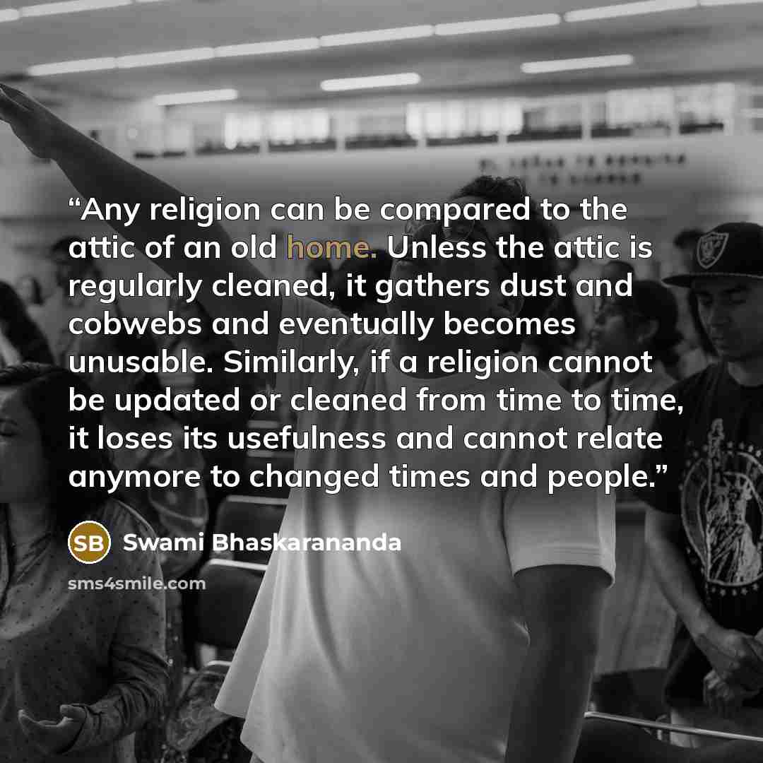 “Any religion can be compared to the attic of an old home. Unless the attic is regularly cleaned, it gathers dust and cobwebs and eventually becomes unusable. Similarly, if a religion cannot be updated or cleaned from time to time, it loses its usefulness and cannot relate anymore to changed times…” quote by Swami Bhaskarananda