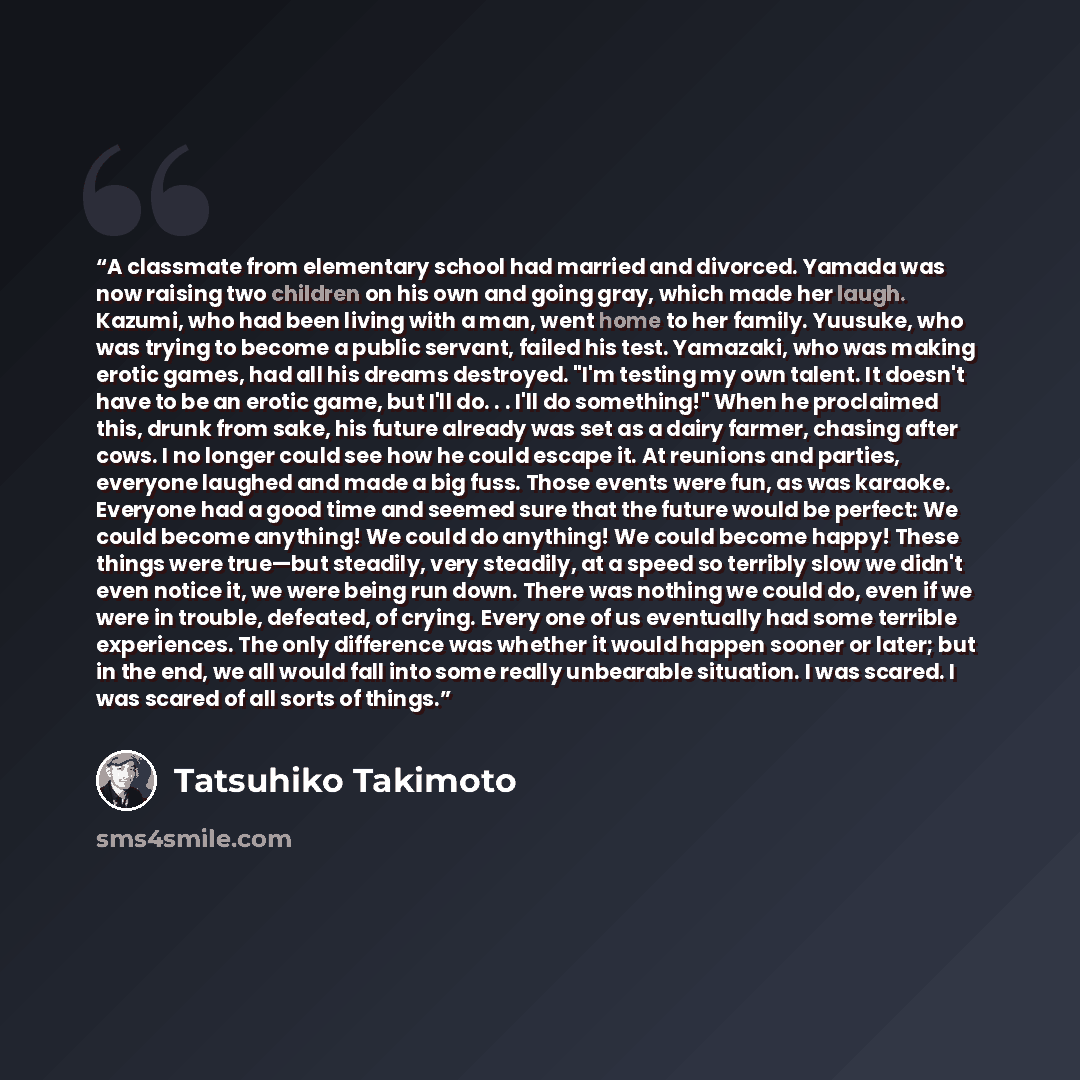“A classmate from elementary school had married and divorced. Yamada was now raising two children on his own and going gray, which made her laugh. Kazumi, who had been living with a man, went home to her family. Yuusuke, who was trying to become a public servant, failed his test. Yamazaki, who was…” quote by Tatsuhiko Takimoto