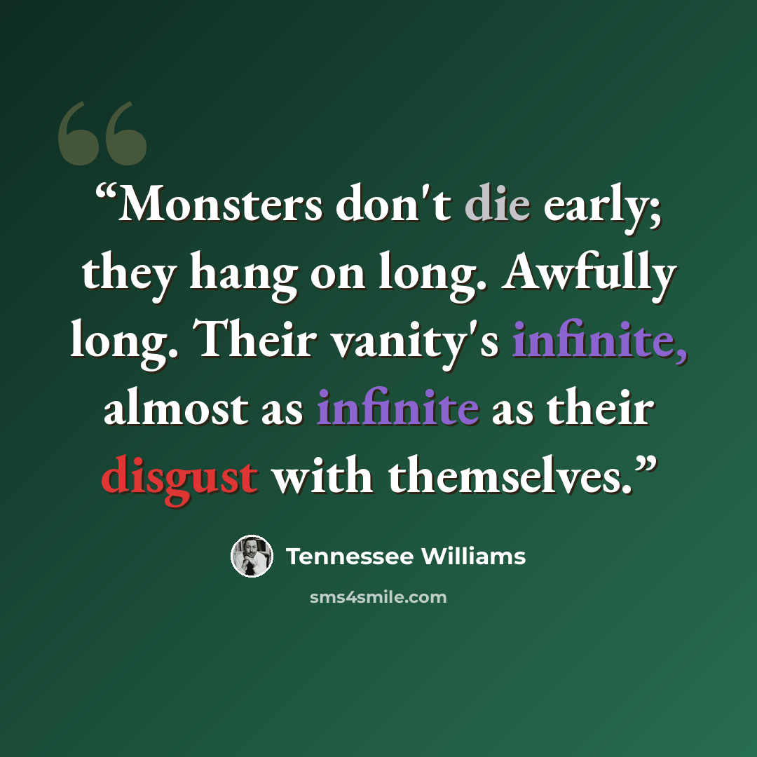 “Monsters don't die early; they hang on long. Awfully long. Their vanity's infinite, almost as infinite as their disgust with themselves.” quote by Tennessee Williams