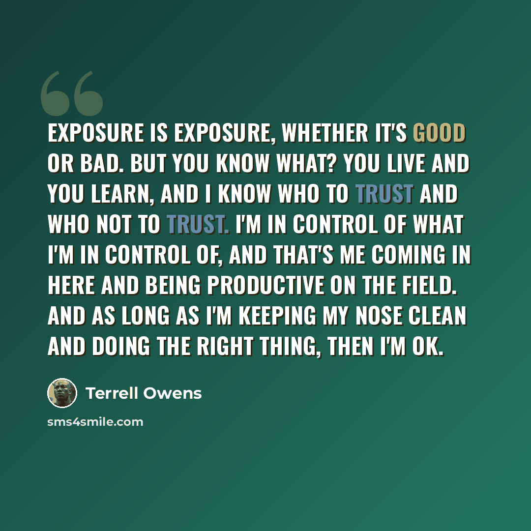 “Exposure is exposure, whether it's good or bad. But you know what? You live and you learn, and I know who to trust and who not to trust. I'm in control of what I'm in control of, and that's me coming in here and being productive on the field. And as long as I'm keeping my nose clean and doing the…” quote by Terrell Owens