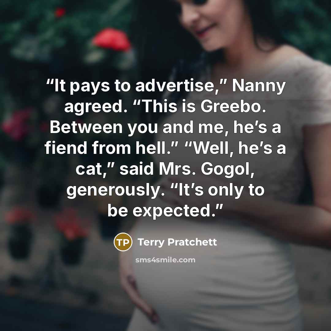 “It pays to advertise,” Nanny agreed. “This is Greebo. Between you and me, he’s a fiend from hell.” “Well, he’s a cat,” said Mrs. Gogol, generously. “It’s only to be expected.” quote by Terry Pratchett