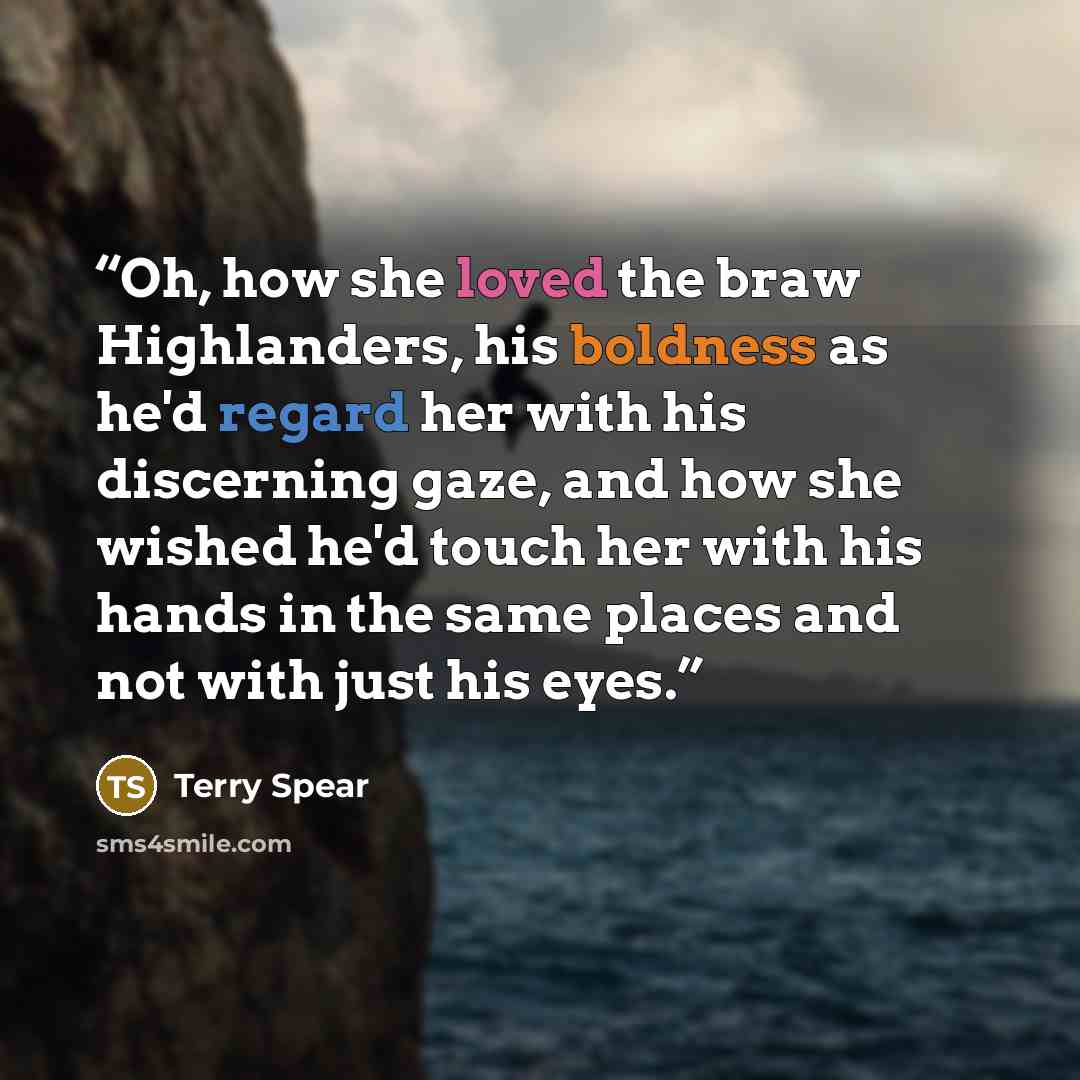 “Oh, how she loved the braw Highlanders, his boldness as he'd regard her with his discerning gaze, and how she wished he'd touch her with his hands in the same places and not with just his eyes.” quote by Terry Spear