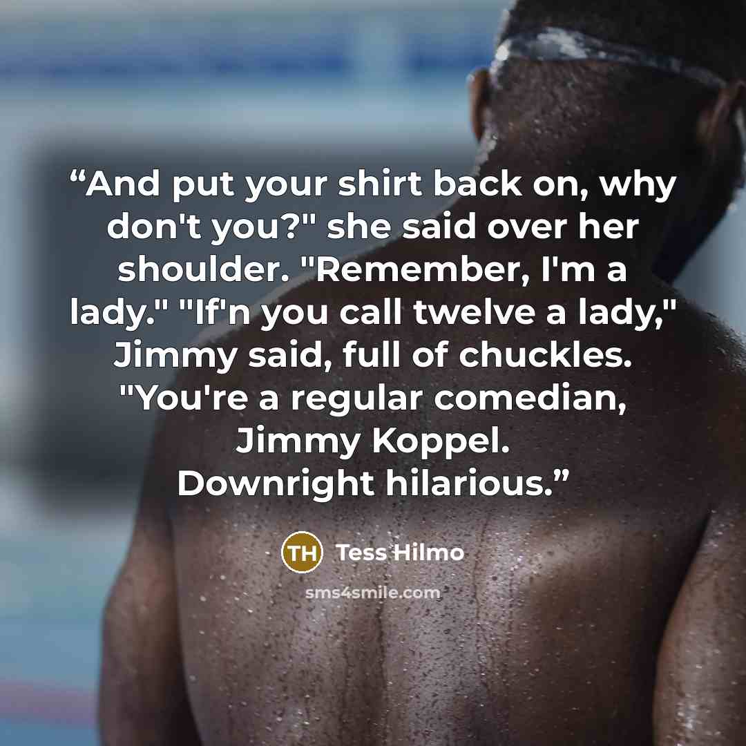 “And put your shirt back on, why don't you?" she said over her shoulder. "Remember, I'm a lady." "If'n you call twelve a lady," Jimmy said, full of chuckles. "You're a regular comedian, Jimmy Koppel. Downright hilarious.” quote by Tess Hilmo