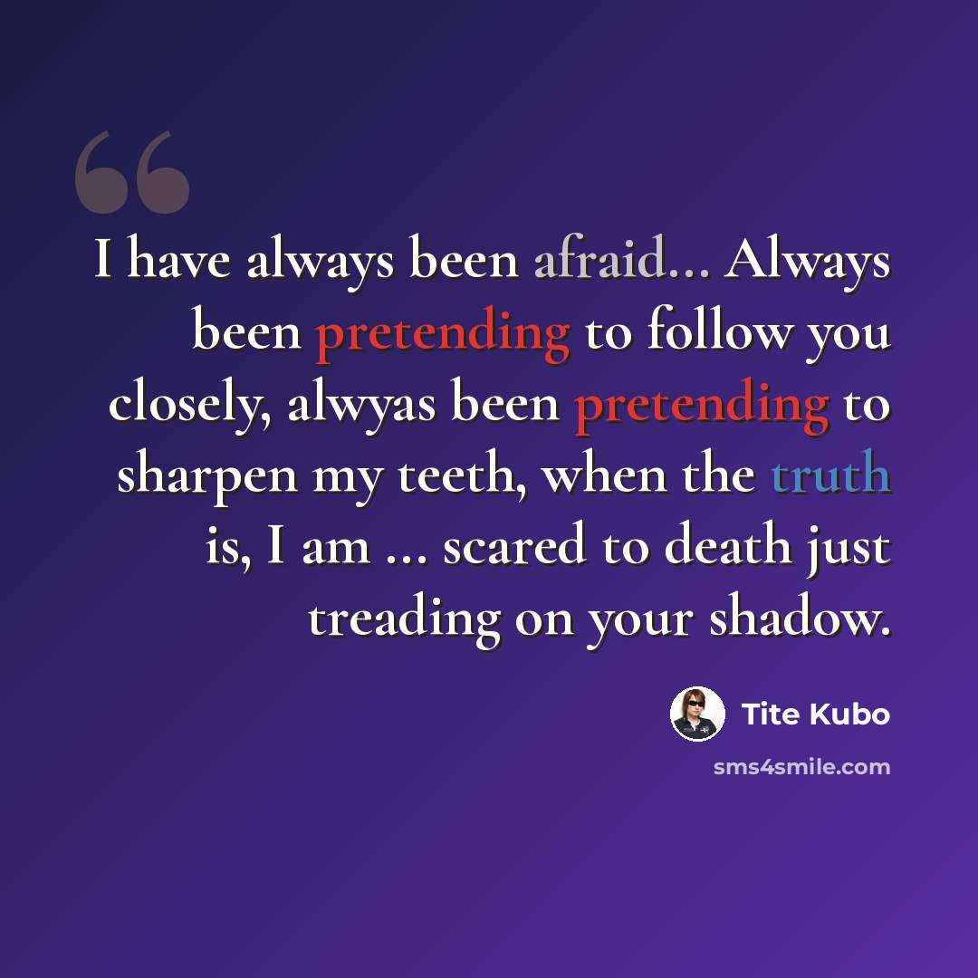“I have always been afraid... Always been pretending to follow you closely, alwyas been pretending to sharpen my teeth, when the truth is, I am ... scared to death just treading on your shadow.” quote by Tite Kubo