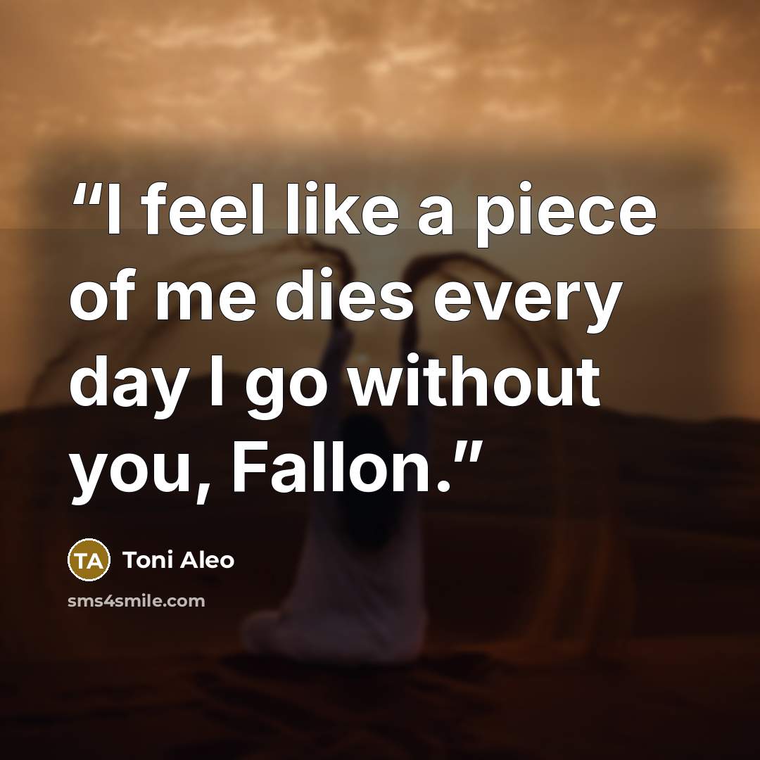 “I feel like a piece of me dies every day I go without you, Fallon.” quote by Toni Aleo