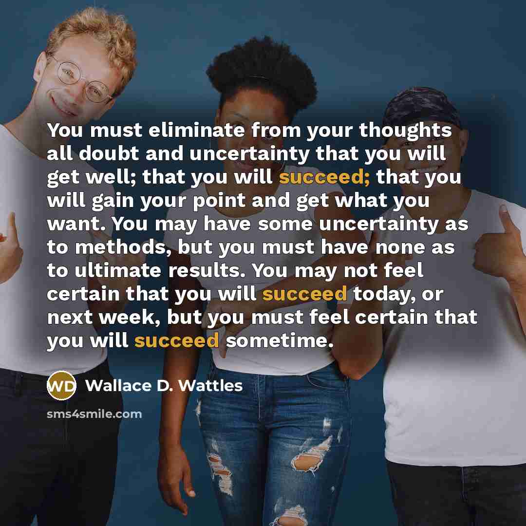 “You must eliminate from your thoughts all doubt and uncertainty that you will get well; that you will succeed; that you will gain your point and get what you want. You may have some uncertainty as to methods, but you must have none as to ultimate results. You may not feel certain that you will…” quote by Wallace D. Wattles