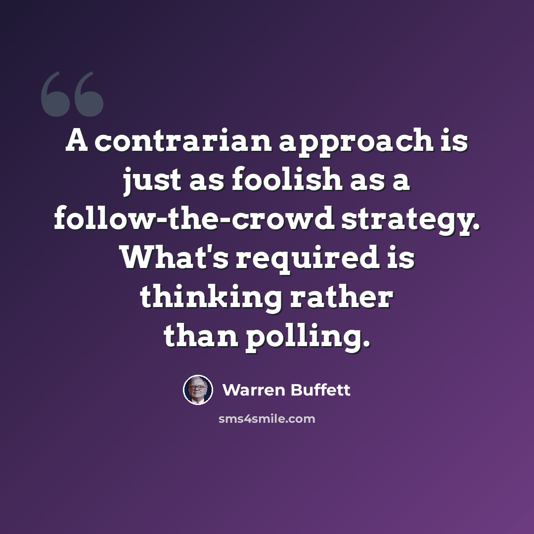 “A contrarian approach is just as foolish as a follow-the-crowd strategy. What's required is thinking rather than polling.” quote by Warren Buffett