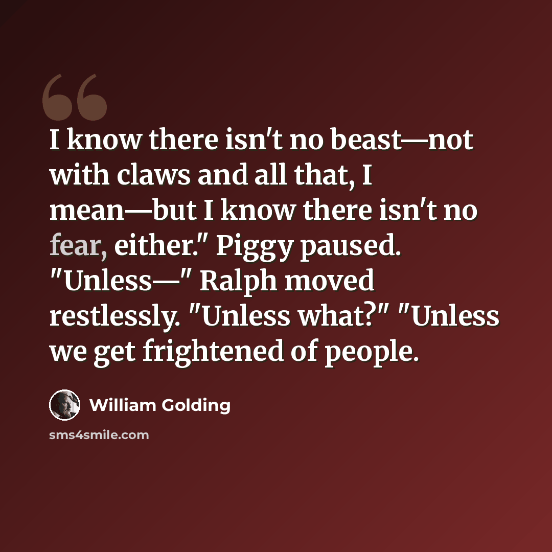 “I know there isn't no beast—not with claws and all that, I mean—but I know there isn't no fear, either." Piggy paused. "Unless—" Ralph moved restlessly. "Unless what?" "Unless we get frightened of people.” quote by William Golding