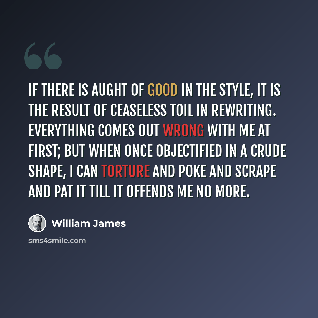 “If there is aught of good in the style, it is the result of ceaseless toil in rewriting. Everything comes out wrong with me at first; but when once objectified in a crude shape, I can torture and poke and scrape and pat it till it offends me no more.” quote by William James