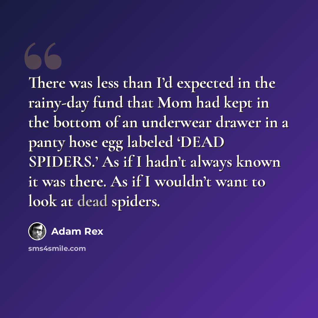 “There was less than I’d expected in the rainy-day fund that Mom had kept in the bottom of an underwear drawer in a panty hose egg labeled ‘DEAD SPIDERS.’ As if I hadn’t always known it was there. As if I wouldn’t want to look at dead spiders.” quote by Adam Rex