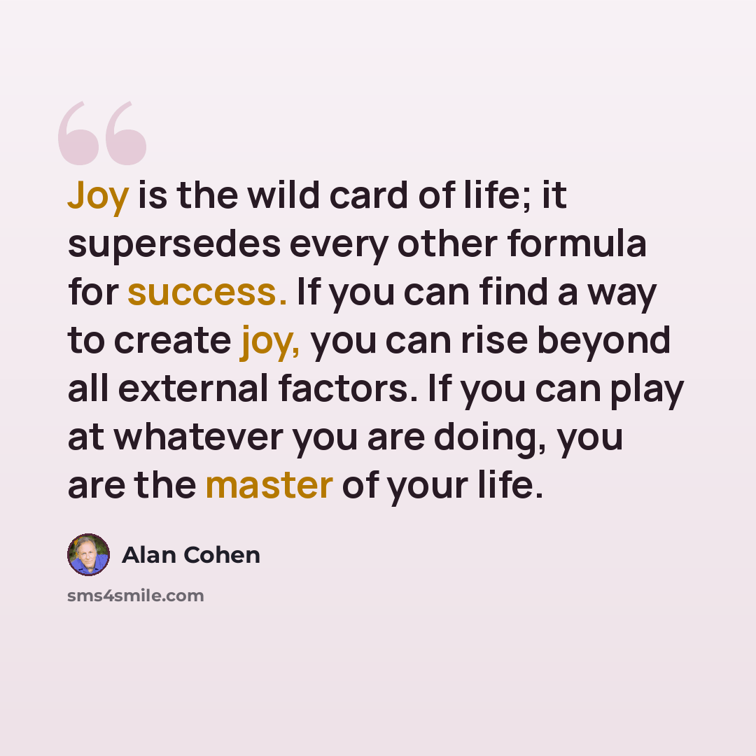 “Joy is the wild card of life; it supersedes every other formula for success. If you can find a way to create joy, you can rise beyond all external factors. If you can play at whatever you are doing, you are the master of your life.” quote by Alan Cohen