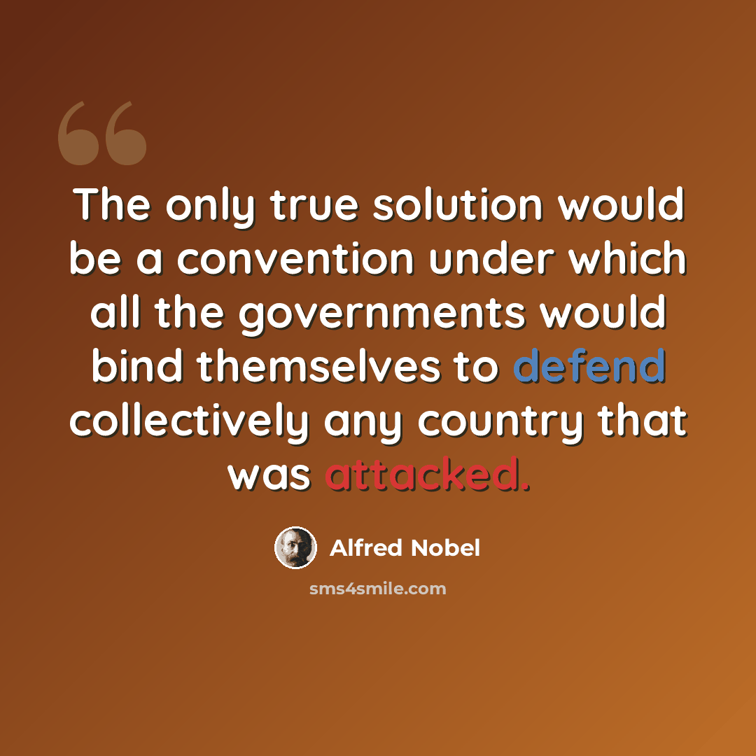 “The only true solution would be a convention under which all the governments would bind themselves to defend collectively any country that was attacked.” quote by Alfred Nobel