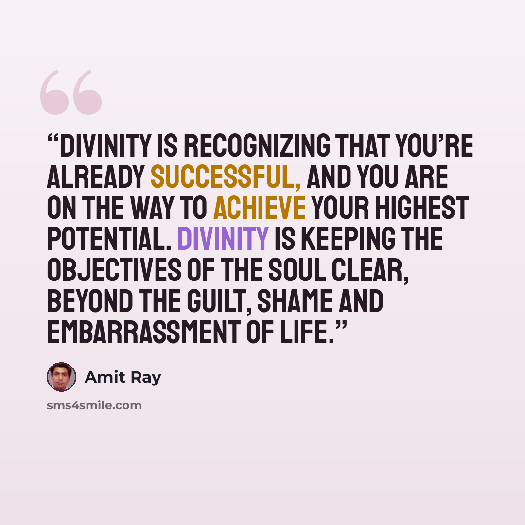 “Divinity is recognizing that you’re already successful, and you are on the way to achieve your highest potential. Divinity is keeping the objectives of the soul clear, beyond the guilt, shame and embarrassment of life.” quote by Amit Ray