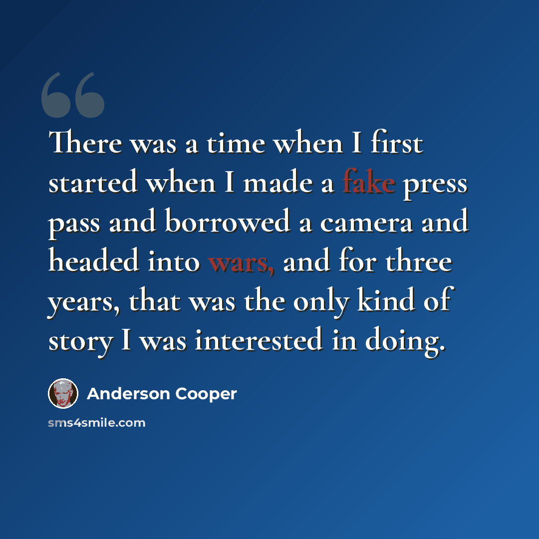 “There was a time when I first started when I made a fake press pass and borrowed a camera and headed into wars, and for three years, that was the only kind of story I was interested in doing.” quote by Anderson Cooper